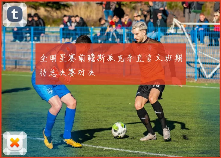 全明星赛前瞻斯派克李直言文班期待总决赛对决