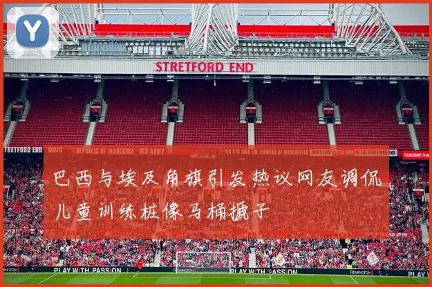 巴西与埃及角旗引发热议网友调侃儿童训练桩像马桶搋子