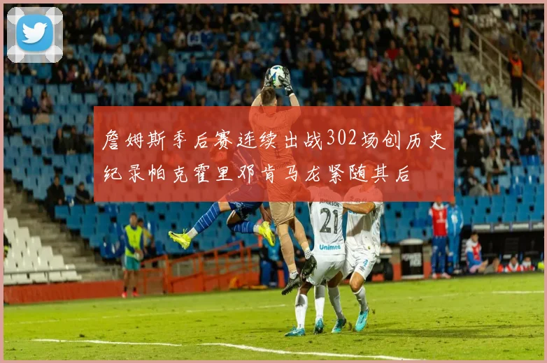 詹姆斯季后赛连续出战302场创历史纪录帕克霍里邓肯马龙紧随其后