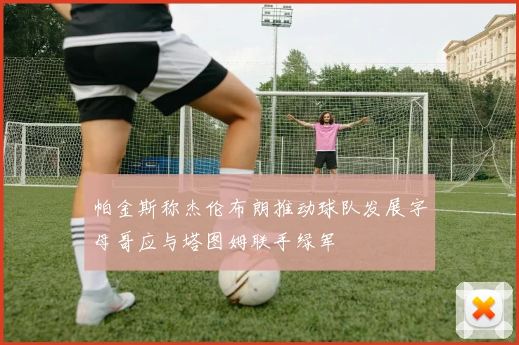 帕金斯称杰伦布朗推动球队发展字母哥应与塔图姆联手绿军
