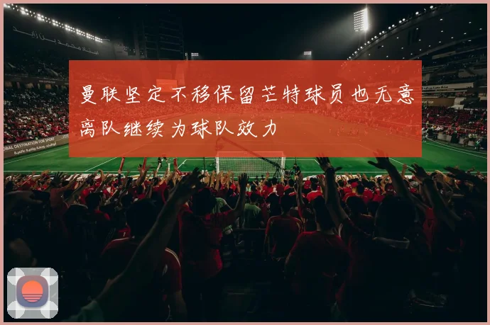 曼联坚定不移保留芒特球员也无意离队继续为球队效力