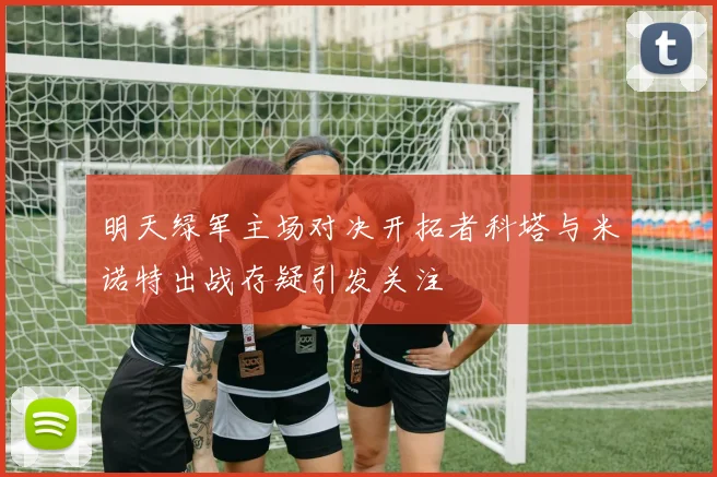 明天绿军主场对决开拓者科塔与米诺特出战存疑引发关注