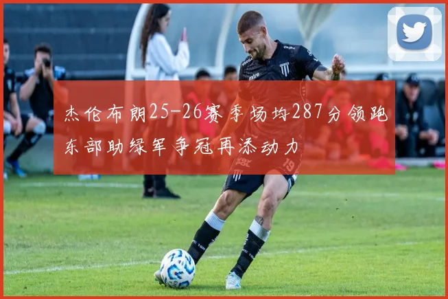 杰伦布朗25-26赛季场均287分领跑东部助绿军争冠再添动力