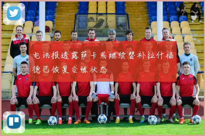 电讯报透露萨卡或继续替补拉什福德已恢复合练状态