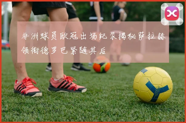 非洲球员欧冠出场纪录揭秘萨拉赫领衔德罗巴紧随其后