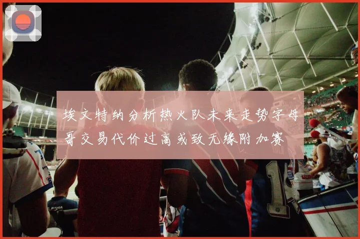 埃文特纳分析热火队未来走势字母哥交易代价过高或致无缘附加赛