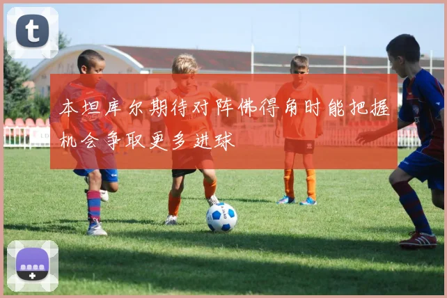本坦库尔期待对阵佛得角时能把握机会争取更多进球