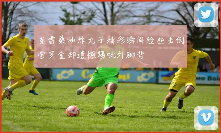 克雷桑油炸丸子精彩瞬间险些击倒索罗金却遗憾踢呲外脚背
