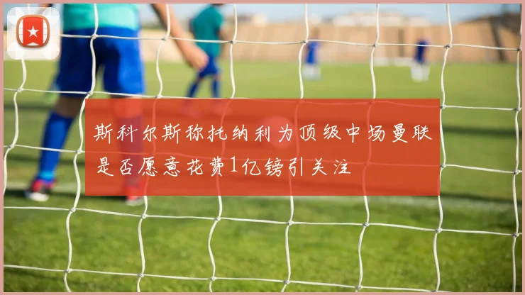 斯科尔斯称托纳利为顶级中场曼联是否愿意花费1亿镑引关注
