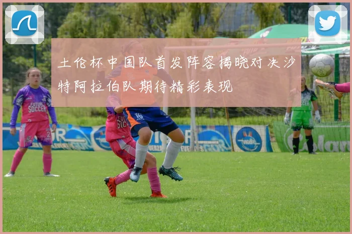 土伦杯中国队首发阵容揭晓对决沙特阿拉伯队期待精彩表现