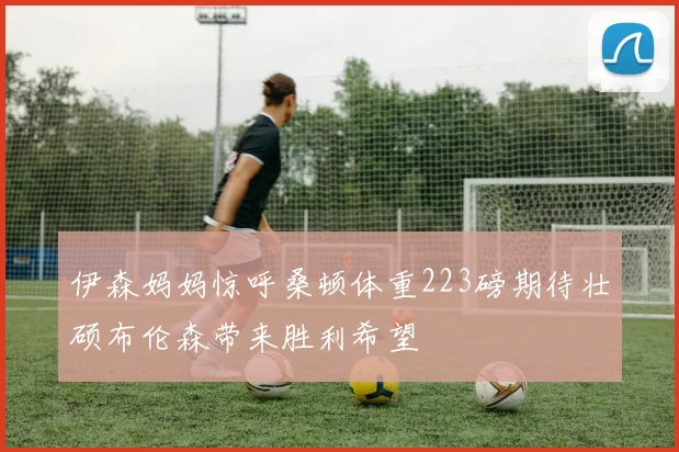 伊森妈妈惊呼桑顿体重223磅期待壮硕布伦森带来胜利希望