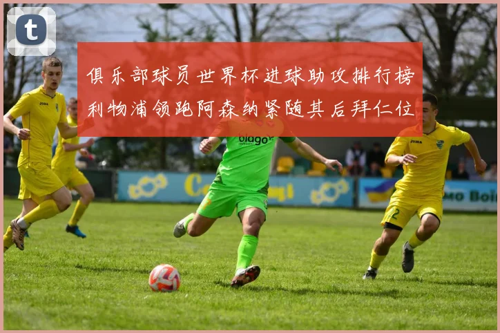 俱乐部球员世界杯进球助攻排行榜利物浦领跑阿森纳紧随其后拜仁位列第三