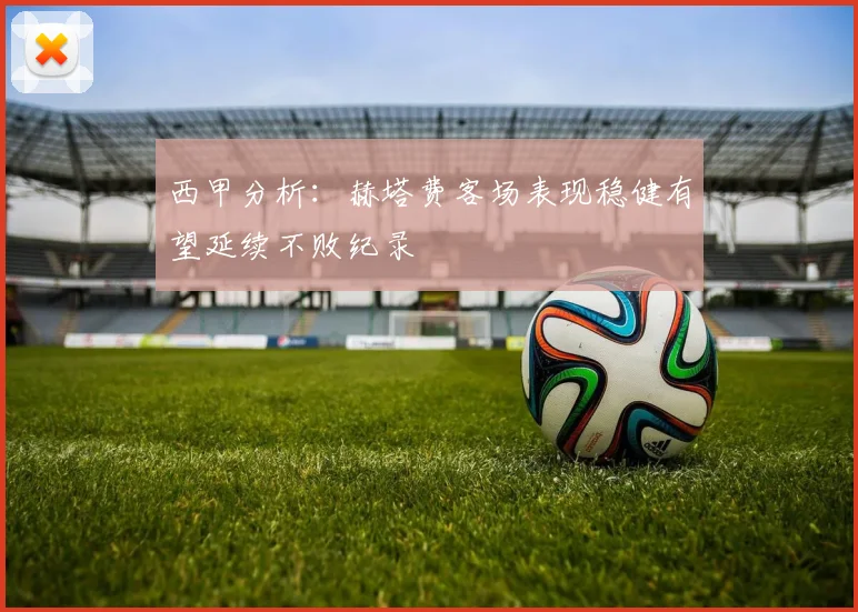 西甲分析：赫塔费客场表现稳健有望延续不败纪录