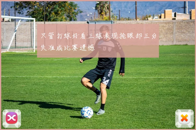 只管打球好看三球表现抢眼却三分失准成比赛遗憾