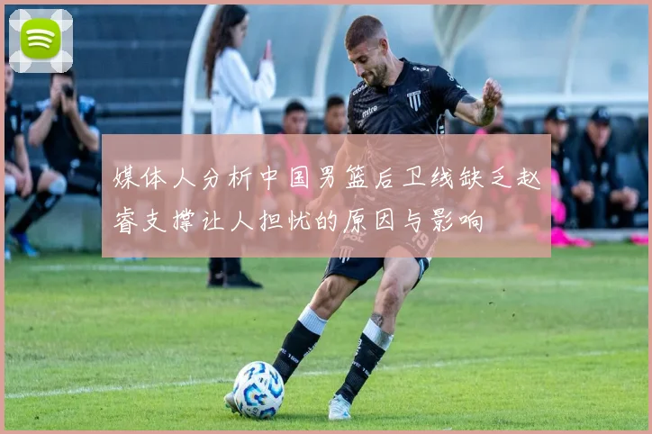 媒体人分析中国男篮后卫线缺乏赵睿支撑让人担忧的原因与影响