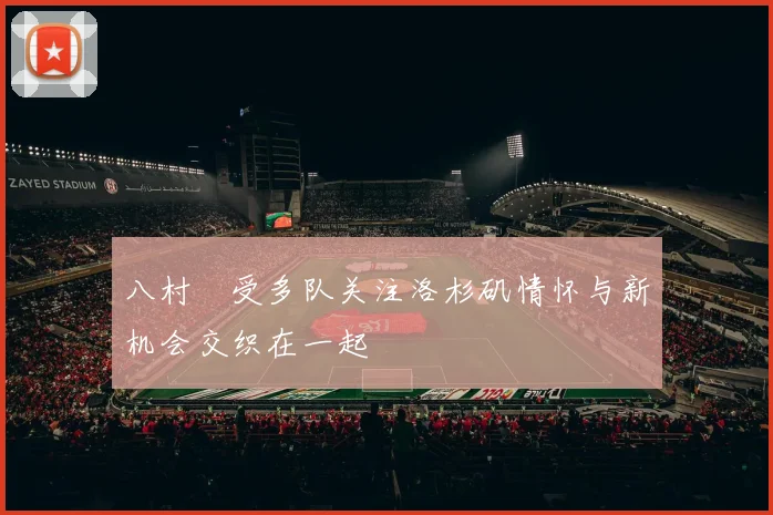 八村塁受多队关注洛杉矶情怀与新机会交织在一起