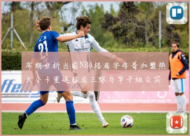 布朗分析当前NBA格局字母哥加盟热火小卡重返猛龙三球与华子组合实力强劲