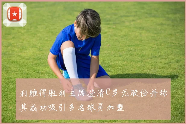利雅得胜利主席澄清C罗无股份并称其成功吸引多名球员加盟