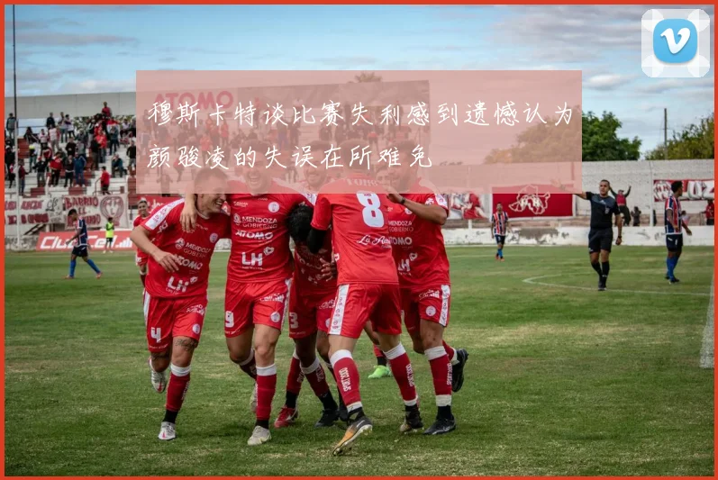 穆斯卡特谈比赛失利感到遗憾认为颜骏凌的失误在所难免