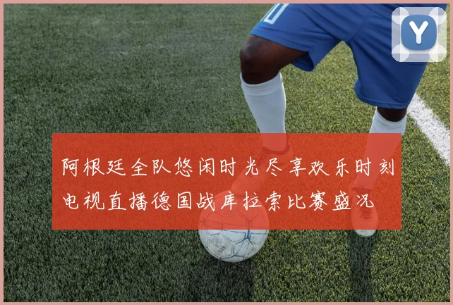阿根廷全队悠闲时光尽享欢乐时刻电视直播德国战库拉索比赛盛况