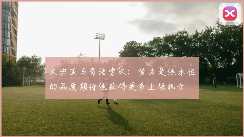 文班亚马寄语索汉：努力是他永恒的品质期待他获得更多上场机会