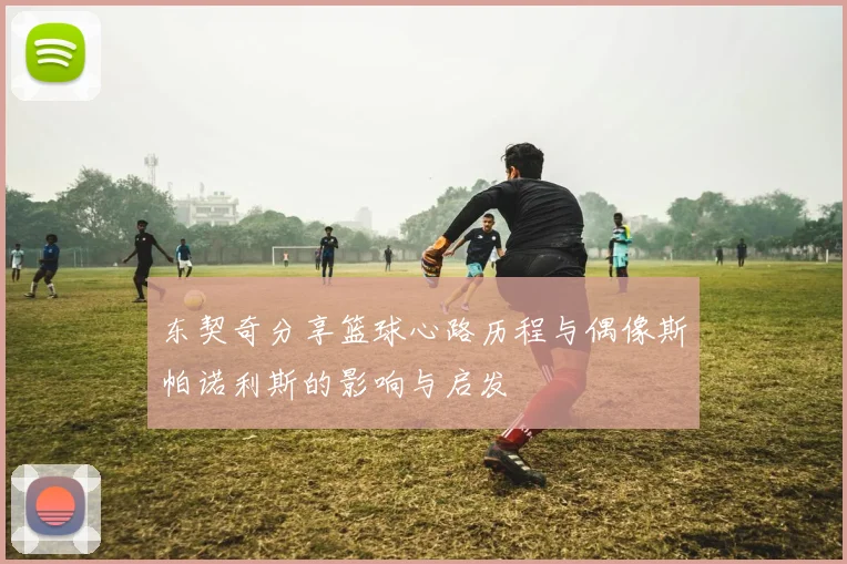 东契奇分享篮球心路历程与偶像斯帕诺利斯的影响与启发