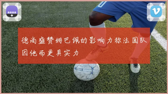 德尚盛赞姆巴佩的影响力称法国队因他而更具实力