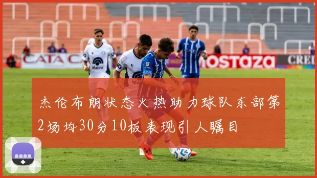 杰伦布朗状态火热助力球队东部第2场均30分10板表现引人瞩目