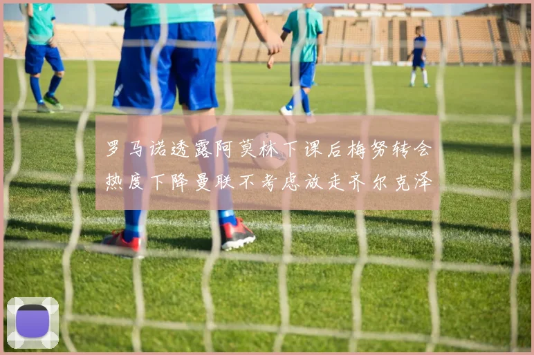 罗马诺透露阿莫林下课后梅努转会热度下降曼联不考虑放走齐尔克泽