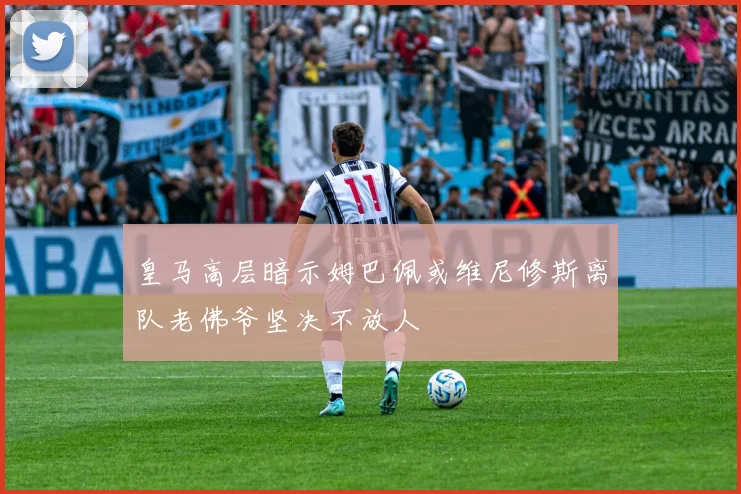 皇马高层暗示姆巴佩或维尼修斯离队老佛爷坚决不放人