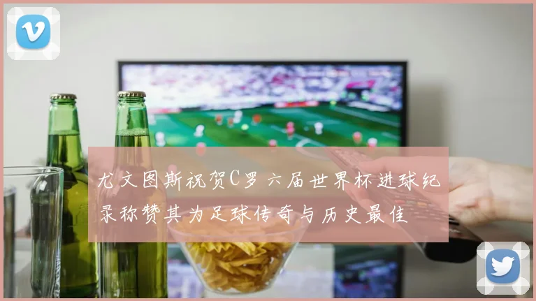 尤文图斯祝贺C罗六届世界杯进球纪录称赞其为足球传奇与历史最佳