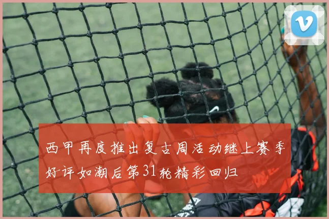 西甲再度推出复古周活动继上赛季好评如潮后第31轮精彩回归