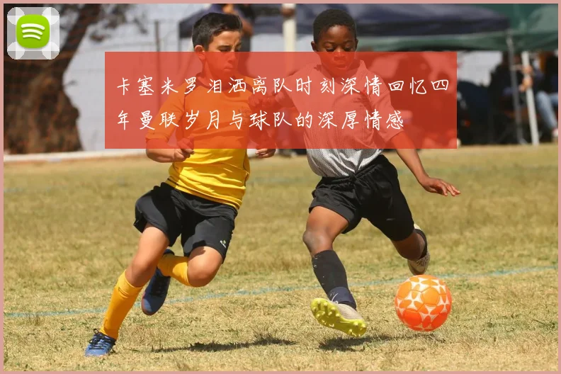 卡塞米罗泪洒离队时刻深情回忆四年曼联岁月与球队的深厚情感